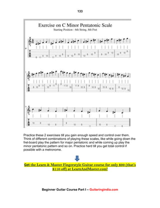 133
Beginner Guitar Course Part I – Guitaringindia.com
Practice these 2 exercises till you gain enough speed and control over them.
Think of different combinations of playing these scales, like while going down the
fret-board play the pattern for major pentatonic and while coming up play the
minor pentatonic pattern and so on. Practice hard till you get total control if
possible with a metronome.
Get the Learn & Master Fingerstyle Guitar course for only $99 (that’s
$110 off) at LearnAndMaster.com!
 