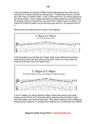 135
Beginner Guitar Course Part I – Guitaringindia.com
In the 2nd pattern you will play C Major Scale while going up the scale but you
will switch to C Minor Scale while coming down. The flat notes that you see are
the 3 flat notes of C Minor Scale – E flat, A Flat and B Flat. You will be playing on
the same position. This is a great exercise for building speed as well as knowing
the change in tone or mood when you switch from a Major Scale to a Minor. You
might find it difficult initially, but you will soon get used to it. So practice hard on
it.
Please watch the videos to get an idea on the fingering.
In the 3rd pattern you will play the C Major Scale in two different fret positions
while going up the scale and while coming down. When you come down the
scale you will make use of the higher frets.
In the 4th
pattern you will be playing C Major Scale while going up the scale
starting on the 8th
fret of 6th
string and will be switching over to C Minor Scale
using the higher frets while coming down. This pattern might be more challenging
than previous 3 patterns, so practice hard. Believe me, it‟s well worth your efforts!
 