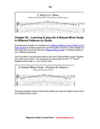 136
Beginner Guitar Course Part I – Guitaringindia.com
Chapter 52 – Learning to play the A Natural Minor Scale
in Different Patterns on Guitar
In the previous chapter we checked out 4 different patterns using C Major and C
Minor Scales to develop speed and synchronization of hands. In this chapter we
will check out how we can play the A Natural Minor scale in 4 different patterns
(on 2 different positions).
The first pattern uses the lower frets to form the A Natural Minor scale. Practice
this scale up and down. The emphasis should be given to the 1st
3rd
and 5th
degrees of the scale. I.e. A, C and E notes.
The second pattern starts on the same position but uses the higher frets to form
the A Natural minor scale.
 