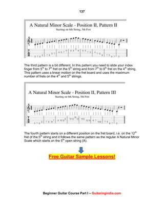 137
Beginner Guitar Course Part I – Guitaringindia.com
The third pattern is a bit different. In this pattern you need to slide your index
finger from 5th
to 7th
fret on the 5th
string and from 7th
to 9th
fret on the 4th
string.
This pattern uses a linear motion on the fret board and uses the maximum
number of frets on the 4th
and 5th
strings.
The fourth pattern starts on a different position on the fret board, i.e. on the 12th
fret of the 5th
string and it follows the same pattern as the regular A Natural Minor
Scale which starts on the 5th
open string (A).
Free Guitar Sample Lessons!
 