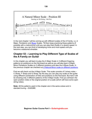 138
Beginner Guitar Course Part I – Guitaringindia.com
In the next chapter I will be coming up with different scales of the A Family, i.e. A
Major, Pentatonic and Blues Scales. Till then keep practicing these patterns (if
possible with a metronome) until you can play them fluidly in a decent speed. In
the next step, you can think of developing more and more speed until you
become a seasoned shredder.
Chapter 53 – Learning to Play Different Type of Scales of
the A Family on Guitar
In this chapter you will learn to play the A Major Scale in 3 different fingering
patterns (or positions) on the fret-board as well as you will also learn A Major,
Minor Pentatonic Scales on 2 different positions and also the A Blues Scale. In
the previous chapter we checked out A Natural Minor scale on different positions.
First we will check out the A Major Scale. This scale consists of 3 sharp notes –
C Sharp, F Sharp and G Sharp. By the way you can play any scale on the guitar
using different combination of frets and positions on the fret board. But here I will
be showing only 3 different patterns of the A Major Scale. First you will learn the
open position notes or the original position of a scale (which will have some open
string notes).
Note: All the patterns used in this chapter are in the same octave and in
standard tuning – EADGBE.
 