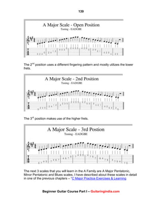 139
Beginner Guitar Course Part I – Guitaringindia.com
The 2nd
position uses a different fingering pattern and mostly utilizes the lower
frets.
The 3rd
position makes use of the higher frets.
The next 3 scales that you will learn in the A Family are A Major Pentatonic,
Minor Pentatonic and Blues scales. I have described about these scales in detail
in one of the previous chapters – “C Major Practice Exercises & Learning
 