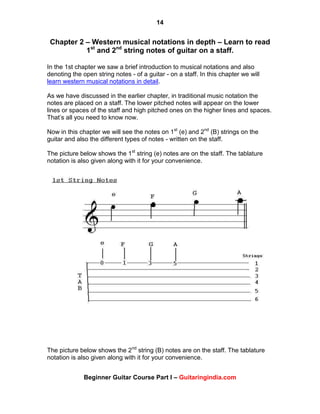 14
Beginner Guitar Course Part I – Guitaringindia.com
Chapter 2 – Western musical notations in depth – Learn to read
1st
and 2nd
string notes of guitar on a staff.
In the 1st chapter we saw a brief introduction to musical notations and also
denoting the open string notes - of a guitar - on a staff. In this chapter we will
learn western musical notations in detail.
As we have discussed in the earlier chapter, in traditional music notation the
notes are placed on a staff. The lower pitched notes will appear on the lower
lines or spaces of the staff and high pitched ones on the higher lines and spaces.
That‟s all you need to know now.
Now in this chapter we will see the notes on 1st
(e) and 2nd
(B) strings on the
guitar and also the different types of notes - written on the staff.
The picture below shows the 1st
string (e) notes are on the staff. The tablature
notation is also given along with it for your convenience.
The picture below shows the 2nd
string (B) notes are on the staff. The tablature
notation is also given along with it for your convenience.
 