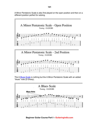 141
Beginner Guitar Course Part I – Guitaringindia.com
A Minor Pentatonic Scale is also first played on the open position and then on a
different position perfect for soloing.
The A Blues Scale is nothing but the A Minor Pentatonic Scale with an added
“blues” note (D Sharp).
 