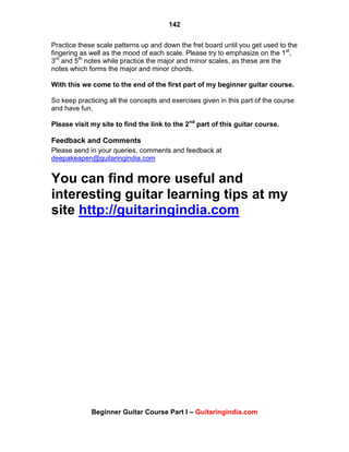142
Beginner Guitar Course Part I – Guitaringindia.com
Practice these scale patterns up and down the fret board until you get used to the
fingering as well as the mood of each scale. Please try to emphasize on the 1st
,
3rd
and 5th
notes while practice the major and minor scales, as these are the
notes which forms the major and minor chords.
With this we come to the end of the first part of my beginner guitar course.
So keep practicing all the concepts and exercises given in this part of the course
and have fun.
Please visit my site to find the link to the 2nd
part of this guitar course.
Feedback and Comments
Please send in your queries, comments and feedback at
deepakeapen@guitaringindia.com
You can find more useful and
interesting guitar learning tips at my
site http://guitaringindia.com
 