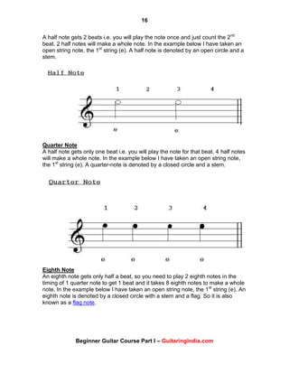 16
Beginner Guitar Course Part I – Guitaringindia.com
A half note gets 2 beats i.e. you will play the note once and just count the 2nd
beat. 2 half notes will make a whole note. In the example below I have taken an
open string note, the 1st
string (e). A half note is denoted by an open circle and a
stem.
Quarter Note
A half note gets only one beat i.e. you will play the note for that beat. 4 half notes
will make a whole note. In the example below I have taken an open string note,
the 1st
string (e). A quarter-note is denoted by a closed circle and a stem.
Eighth Note
An eighth note gets only half a beat, so you need to play 2 eighth notes in the
timing of 1 quarter note to get 1 beat and it takes 8 eighth notes to make a whole
note. In the example below I have taken an open string note, the 1st
string (e). An
eighth note is denoted by a closed circle with a stem and a flag. So it is also
known as a flag note.
 