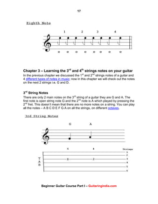 17
Beginner Guitar Course Part I – Guitaringindia.com
Chapter 3 – Learning the 3rd
and 4th
strings notes on your guitar
In the previous chapter we discussed the 1st
and 2nd
strings notes of a guitar and
4 different types of notes in music; now in this chapter we will check out the notes
on the next 2 strings i.e. G and D.
3rd
String Notes
There are only 2 main notes on the 3rd
string of a guitar they are G and A. The
first note is open string note G and the 2nd
note is A which played by pressing the
2nd
fret. This doesn‟t mean that there are no more notes on a string. You can play
all the notes – A B C D E F G A on all the strings, on different octaves.
 