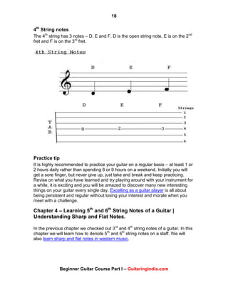 18
Beginner Guitar Course Part I – Guitaringindia.com
4th
String notes
The 4th
string has 3 notes – D, E and F. D is the open string note, E is on the 2nd
fret and F is on the 3rd
fret.
Practice tip
It is highly recommended to practice your guitar on a regular basis – at least 1 or
2 hours daily rather than spending 8 or 9 hours on a weekend. Initially you will
get a sore finger, but never give up, just take and break and keep practicing.
Revise on what you have learned and try playing around with your instrument for
a while, it is exciting and you will be amazed to discover many new interesting
things on your guitar every single day. Excelling as a guitar player is all about
being persistent and regular without losing your interest and morale when you
meet with a challenge.
Chapter 4 – Learning 5th
and 6th
String Notes of a Guitar |
Understanding Sharp and Flat Notes.
In the previous chapter we checked out 3rd
and 4th
string notes of a guitar. In this
chapter we will learn how to denote 5th
and 6th
string notes on a staff. We will
also learn sharp and flat notes in western music.
 