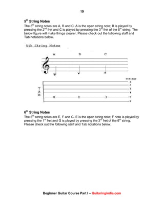 19
Beginner Guitar Course Part I – Guitaringindia.com
5th
String Notes
The 5th
string notes are A, B and C. A is the open string note; B is played by
pressing the 2nd
fret and C is played by pressing the 3rd
fret of the 5th
string. The
below figure will make things clearer. Please check out the following staff and
Tab notations below.
6th
String Notes
The 6th
string notes are E, F and G. E is the open string note; F note is played by
pressing the 1st
fret and G is played by pressing the 3rd
fret of the 6th
string.
Please check out the following staff and Tab notations below.
 