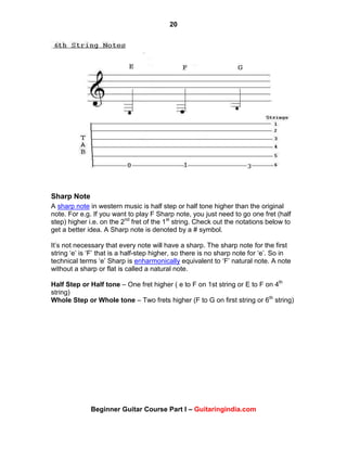 20
Beginner Guitar Course Part I – Guitaringindia.com
Sharp Note
A sharp note in western music is half step or half tone higher than the original
note. For e.g. If you want to play F Sharp note, you just need to go one fret (half
step) higher i.e. on the 2nd
fret of the 1st
string. Check out the notations below to
get a better idea. A Sharp note is denoted by a # symbol.
It‟s not necessary that every note will have a sharp. The sharp note for the first
string „e‟ is „F‟ that is a half-step higher, so there is no sharp note for „e‟. So in
technical terms „e‟ Sharp is enharmonically equivalent to „F‟ natural note. A note
without a sharp or flat is called a natural note.
Half Step or Half tone – One fret higher ( e to F on 1st string or E to F on 4th
string)
Whole Step or Whole tone – Two frets higher (F to G on first string or 6th
string)
 