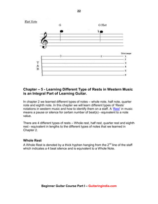 22
Beginner Guitar Course Part I – Guitaringindia.com
Chapter – 5 - Learning Different Type of Rests in Western Music
is an Integral Part of Learning Guitar.
In chapter 2 we learned different types of notes – whole note, half note, quarter
note and eighth note. In this chapter we will learn different types of „Rests‟
notations in western music and how to identify them on a staff. A „Rest‟ in music
means a pause or silence for certain number of beat(s) - equivalent to a note
value.
There are 4 different types of rests – Whole rest, half rest, quarter rest and eighth
rest - equivalent in lengths to the different types of notes that we learned in
Chapter 2.
Whole Rest
A Whole Rest is denoted by a thick hyphen hanging from the 2nd
line of the staff
which indicates a 4 beat silence and is equivalent to a Whole Note.
 
