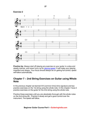 27
Beginner Guitar Course Part I – Guitaringindia.com
Exercise 2
Practice tip: Always start off playing any exercise on your guitar in a slow and
steady manner, and never hurry up for gaining speed. It will make your playing
imperfect and sloppy. Your focus should always be on getting full control, speed
will follow automatically.
Chapter 7 – 2nd String Exercises on Guitar using Whole
Note
In the previous chapter we learned 4/4 (common time) time signature and two
practice exercises on the 1st string using the whole note. In this chapter I have 2
practice exercises on the guitar for the 2nd string using the whole note.
Practice these exercises until you are absolutely thorough with the whole notes
on the 2nd string (B). Practice it slowly and get a good control over the
instrument. The speed will follow.
 