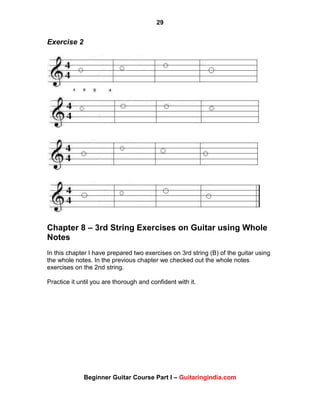 29
Beginner Guitar Course Part I – Guitaringindia.com
Exercise 2
Chapter 8 – 3rd String Exercises on Guitar using Whole
Notes
In this chapter I have prepared two exercises on 3rd string (B) of the guitar using
the whole notes. In the previous chapter we checked out the whole notes
exercises on the 2nd string.
Practice it until you are thorough and confident with it.
 