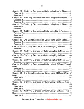 3
Beginner Guitar Course Part I – Guitaringindia.com
Chapter 21 – 4th String Exercises on Guitar using Quarter Notes... 51
Exercise 1 .................................................................................... 51
Exercise 2 .................................................................................... 51
Chapter 22 – 5th String Exercises on Guitar using Quarter Notes... 52
Exercise 1 .................................................................................... 52
Exercise 2 .................................................................................... 52
Chapter 23 – 6th String Exercises on Guitar using Quarter Notes... 53
Exercise 1 .................................................................................... 53
Exercise 2 .................................................................................... 54
Chapter 24 – 1st String Exercises on Guitar using Eighth Notes..... 54
Practice Tips ................................................................................ 54
Exercise 1 .................................................................................... 55
Exercise 2 .................................................................................... 56
Chapter 25 – 2nd String Exercises on Guitar using Eighth Notes.... 56
Exercise 1 .................................................................................... 57
Exercise 2 .................................................................................... 58
Chapter 26 – 3rd String Exercise on Guitar using Eighth Notes ...... 58
Exercise ....................................................................................... 59
Chapter 27 – 4th String Exercise on Guitar using Eighth Notes ...... 59
Exercise ....................................................................................... 60
Chapter 28 – 5th String Exercise on Guitar using Eighth Notes ...... 60
Exercise ....................................................................................... 61
Chapter 29 – 6th String Exercise on Guitar using Eighth Notes ...... 61
Exercise ....................................................................................... 62
Chapter 30 – 1st String Exercises on Guitar using 4 Different Type of
Notes............................................................................................... 62
Exercise 1 .................................................................................... 63
Exercise 2 .................................................................................... 63
Chapter 31 – 2nd String Exercises on Guitar using 4 Different Type of
Notes............................................................................................... 63
Exercise 1 .................................................................................... 64
Exercise 2 .................................................................................... 64
Chapter 32 – 3rd String Exercises on Guitar using 4 Different Type of
Notes............................................................................................... 65
Exercise 1 .................................................................................... 65
Exercise 2 .................................................................................... 66
Chapter 33 – 4th String Exercises on Guitar using 4 Different Type of
Notes............................................................................................... 66
Exercise 1 .................................................................................... 67
 