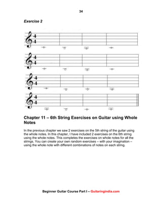 34
Beginner Guitar Course Part I – Guitaringindia.com
Exercise 2
Chapter 11 – 6th String Exercises on Guitar using Whole
Notes
In the previous chapter we saw 2 exercises on the 5th string of the guitar using
the whole notes. In this chapter, I have included 2 exercises on the 6th string
using the whole notes. This completes the exercises on whole notes for all the
strings. You can create your own random exercises – with your imagination –
using the whole note with different combinations of notes on each string.
 