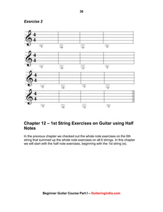 36
Beginner Guitar Course Part I – Guitaringindia.com
Exercise 2
Chapter 12 – 1st String Exercises on Guitar using Half
Notes
In the previous chapter we checked out the whole note exercises on the 6th
string that summed up the whole note exercises on all 6 strings. In this chapter
we will start with the half note exercises, beginning with the 1st string (e).
 