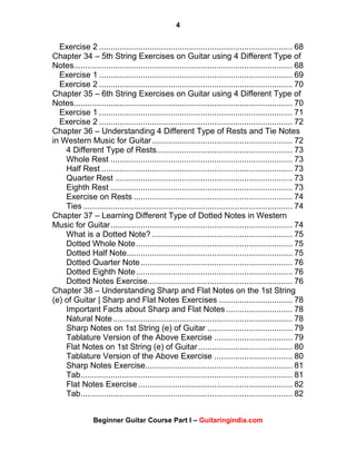 4
Beginner Guitar Course Part I – Guitaringindia.com
Exercise 2 .................................................................................... 68
Chapter 34 – 5th String Exercises on Guitar using 4 Different Type of
Notes............................................................................................... 68
Exercise 1 .................................................................................... 69
Exercise 2 .................................................................................... 70
Chapter 35 – 6th String Exercises on Guitar using 4 Different Type of
Notes............................................................................................... 70
Exercise 1 .................................................................................... 71
Exercise 2 .................................................................................... 72
Chapter 36 – Understanding 4 Different Type of Rests and Tie Notes
in Western Music for Guitar............................................................. 72
4 Different Type of Rests........................................................... 73
Whole Rest ............................................................................... 73
Half Rest ................................................................................... 73
Quarter Rest ............................................................................. 73
Eighth Rest ............................................................................... 73
Exercise on Rests ..................................................................... 74
Ties........................................................................................... 74
Chapter 37 – Learning Different Type of Dotted Notes in Western
Music for Guitar............................................................................... 74
What is a Dotted Note? ............................................................. 75
Dotted Whole Note.................................................................... 75
Dotted Half Note........................................................................ 75
Dotted Quarter Note.................................................................. 76
Dotted Eighth Note.................................................................... 76
Dotted Notes Exercise............................................................... 76
Chapter 38 – Understanding Sharp and Flat Notes on the 1st String
(e) of Guitar | Sharp and Flat Notes Exercises ................................ 78
Important Facts about Sharp and Flat Notes............................. 78
Natural Note.............................................................................. 78
Sharp Notes on 1st String (e) of Guitar ..................................... 79
Tablature Version of the Above Exercise .................................. 79
Flat Notes on 1st String (e) of Guitar......................................... 80
Tablature Version of the Above Exercise .................................. 80
Sharp Notes Exercise................................................................ 81
Tab............................................................................................ 81
Flat Notes Exercise ................................................................... 82
Tab............................................................................................ 82
 