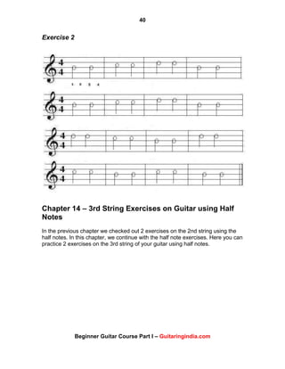 40
Beginner Guitar Course Part I – Guitaringindia.com
Exercise 2
Chapter 14 – 3rd String Exercises on Guitar using Half
Notes
In the previous chapter we checked out 2 exercises on the 2nd string using the
half notes. In this chapter, we continue with the half note exercises. Here you can
practice 2 exercises on the 3rd string of your guitar using half notes.
 