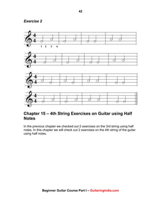42
Beginner Guitar Course Part I – Guitaringindia.com
Exercise 2
Chapter 15 – 4th String Exercises on Guitar using Half
Notes
In the previous chapter we checked out 2 exercises on the 3rd string using half
notes. In this chapter we will check out 2 exercises on the 4th string of the guitar
using half notes.
 