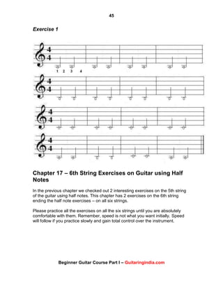 45
Beginner Guitar Course Part I – Guitaringindia.com
Exercise 1
Chapter 17 – 6th String Exercises on Guitar using Half
Notes
In the previous chapter we checked out 2 interesting exercises on the 5th string
of the guitar using half notes. This chapter has 2 exercises on the 6th string
ending the half note exercises – on all six strings.
Please practice all the exercises on all the six strings until you are absolutely
comfortable with them. Remember, speed is not what you want initially. Speed
will follow if you practice slowly and gain total control over the instrument.
 