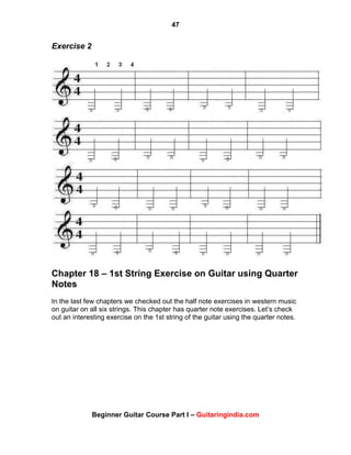 47
Beginner Guitar Course Part I – Guitaringindia.com
Exercise 2
Chapter 18 – 1st String Exercise on Guitar using Quarter
Notes
In the last few chapters we checked out the half note exercises in western music
on guitar on all six strings. This chapter has quarter note exercises. Let‟s check
out an interesting exercise on the 1st string of the guitar using the quarter notes.
 