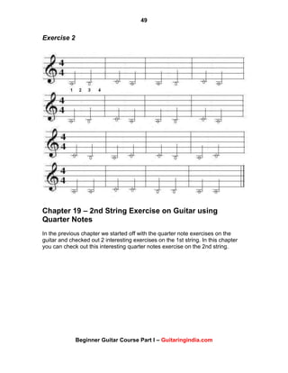 49
Beginner Guitar Course Part I – Guitaringindia.com
Exercise 2
Chapter 19 – 2nd String Exercise on Guitar using
Quarter Notes
In the previous chapter we started off with the quarter note exercises on the
guitar and checked out 2 interesting exercises on the 1st string. In this chapter
you can check out this interesting quarter notes exercise on the 2nd string.
 