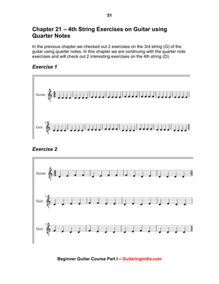 51
Beginner Guitar Course Part I – Guitaringindia.com
Chapter 21 – 4th String Exercises on Guitar using
Quarter Notes
In the previous chapter we checked out 2 exercises on the 3rd string (G) of the
guitar using quarter notes. In this chapter we are continuing with the quarter note
exercises and will check out 2 interesting exercises on the 4th string (D).
Exercise 1
Exercise 2
 