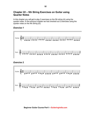 52
Beginner Guitar Course Part I – Guitaringindia.com
Chapter 22 – 5th String Exercises on Guitar using
Quarter Notes
In this chapter you will get to play 2 exercises on the 5th string (A) using the
quarter notes. In the previous chapter we had checked out 2 exercises using the
quarter notes on the 4th String (D).
Exercise 1
Exercise 2
 