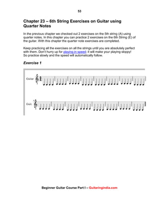 53
Beginner Guitar Course Part I – Guitaringindia.com
Chapter 23 – 6th String Exercises on Guitar using
Quarter Notes
In the previous chapter we checked out 2 exercises on the 5th string (A) using
quarter notes. In this chapter you can practice 2 exercises on the 6th String (E) of
the guitar. With this chapter the quarter note exercises are completed.
Keep practicing all the exercises on all the strings until you are absolutely perfect
with them. Don‟t hurry up for playing in speed; it will make your playing sloppy!
So practice slowly and the speed will automatically follow.
Exercise 1
 