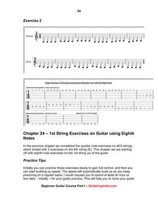 54
Beginner Guitar Course Part I – Guitaringindia.com
Exercise 2
Chapter 24 – 1st String Exercises on Guitar using Eighth
Notes
In the previous chapter we completed the quarter note exercises on all 6 strings,
which ended with 2 exercises on the 6th string (E). This chapter we are starting
off with eighth note exercises on the 1st string (e) of the guitar.
Practice Tips
Initially you can practice these exercises slowly to gain full control, and then you
can start building up speed. The speed will automatically build up as you keep
practicing on a regular basis. I would request you to spend at least an hour or
two daily – initially – for your guitar practice. This will help you to hone your guitar
 