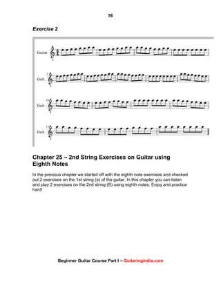 56
Beginner Guitar Course Part I – Guitaringindia.com
Exercise 2
Chapter 25 – 2nd String Exercises on Guitar using
Eighth Notes
In the previous chapter we started off with the eighth note exercises and checked
out 2 exercises on the 1st string (e) of the guitar. In this chapter you can listen
and play 2 exercises on the 2nd string (B) using eighth notes. Enjoy and practice
hard!
 