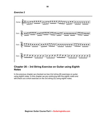 58
Beginner Guitar Course Part I – Guitaringindia.com
Exercise 2
Chapter 26 – 3rd String Exercise on Guitar using Eighth
Notes
In the previous chapter we checked out two 2nd string (B) exercises on guitar
using eighth notes. In this chapter we are continuing with the eighth notes and
will check out a short exercise on the 3rd string (G) using eighth notes.
 