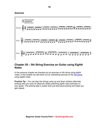 60
Beginner Guitar Course Part I – Guitaringindia.com
Exercise
Chapter 28 – 5th String Exercise on Guitar using Eighth
Notes
In the previous chapter we checked out an exercise on 4th string using eighth
notes. In this chapter we will check out an interesting exercise on the 5th string
using eighth notes.
Practice Tip – You can play the strings using up and down strokes (alternate
picking) with your pick (or plectrum) while practicing eighth note exercises on
your guitar. This picking style is easier than just downward picking and helps you
gain speed.
 