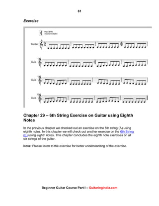 61
Beginner Guitar Course Part I – Guitaringindia.com
Exercise
Chapter 29 – 6th String Exercise on Guitar using Eighth
Notes
In the previous chapter we checked out an exercise on the 5th string (A) using
eighth notes. In this chapter we will check out another exercise on the 6th String
(E) using eighth notes. This chapter concludes the eighth note exercises on all
six strings of the guitar.
Note: Please listen to the exercise for better understanding of the exercise.
 