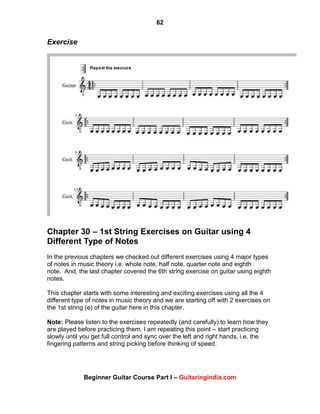 62
Beginner Guitar Course Part I – Guitaringindia.com
Exercise
Chapter 30 – 1st String Exercises on Guitar using 4
Different Type of Notes
In the previous chapters we checked out different exercises using 4 major types
of notes in music theory i.e. whole note, half note, quarter note and eighth
note. And, the last chapter covered the 6th string exercise on guitar using eighth
notes.
This chapter starts with some interesting and exciting exercises using all the 4
different type of notes in music theory and we are starting off with 2 exercises on
the 1st string (e) of the guitar here in this chapter.
Note: Please listen to the exercises repeatedly (and carefully) to learn how they
are played before practicing them. I am repeating this point – start practicing
slowly until you get full control and sync over the left and right hands, i.e. the
fingering patterns and string picking before thinking of speed.
 