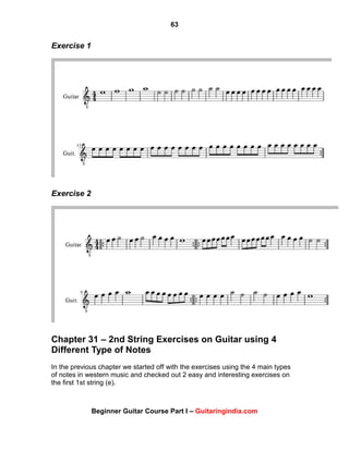 63
Beginner Guitar Course Part I – Guitaringindia.com
Exercise 1
Exercise 2
Chapter 31 – 2nd String Exercises on Guitar using 4
Different Type of Notes
In the previous chapter we started off with the exercises using the 4 main types
of notes in western music and checked out 2 easy and interesting exercises on
the first 1st string (e).
 