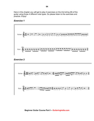 64
Beginner Guitar Course Part I – Guitaringindia.com
Here in this chapter you will get to play 2 exercises on the 2nd string (B) of the
guitar using those 4 different note types. So please listen to the exercises and
practice. Enjoy!
Exercise 1
Exercise 2
 