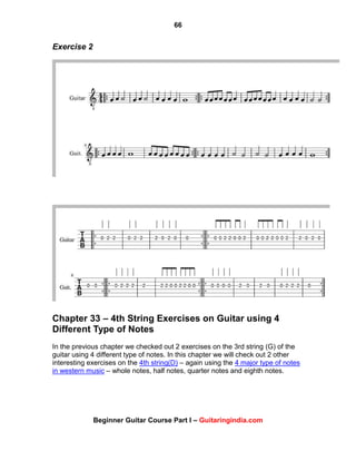 66
Beginner Guitar Course Part I – Guitaringindia.com
Exercise 2
Chapter 33 – 4th String Exercises on Guitar using 4
Different Type of Notes
In the previous chapter we checked out 2 exercises on the 3rd string (G) of the
guitar using 4 different type of notes. In this chapter we will check out 2 other
interesting exercises on the 4th string(D) – again using the 4 major type of notes
in western music – whole notes, half notes, quarter notes and eighth notes.
 
