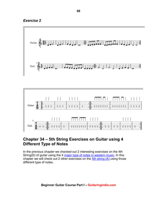 68
Beginner Guitar Course Part I – Guitaringindia.com
Exercise 2
Chapter 34 – 5th String Exercises on Guitar using 4
Different Type of Notes
In the previous chapter we checked out 2 interesting exercises on the 4th
String(D) of guitar using the 4 major type of notes in western music. In this
chapter we will check out 2 other exercises on the 5th string (A) using those
different type of notes.
 