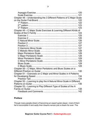 7
Beginner Guitar Course Part I – Guitaringindia.com
Arpeggio Exercise................................................................... 120
Scale Exercise ........................................................................ 121
Chapter 48 – Understanding the 3 Different Patterns of C Major Scale
on the Guitar Fret-Board ............................................................... 122
1st
Pattern................................................................................ 122
2nd
pattern ............................................................................... 123
3rd
Pattern ............................................................................... 123
Chapter 49 – C Major Scale Exercises & Learning Different Kinds of
Scales of the C Family .................................................................. 124
Exercise 1 ............................................................................... 125
Exercise 2 ............................................................................... 126
C Natural Minor Scale ............................................................. 126
Position 2 ................................................................................ 127
Position 3 ................................................................................ 127
C Harmonic Minor Scale ......................................................... 127
C Melodic Minor Scale ............................................................ 128
Major Pentatonic Scale ........................................................... 128
C Major Pentatonic Scale........................................................ 128
Minor Pentatonic Scale ........................................................... 129
C Minor Pentatonic Scale........................................................ 129
Blues Scale............................................................................. 129
C Blues Scale.......................................................................... 129
Chapter 50 – C Major, Minor Pentatonic and Blues Scales on a
Different Position on Guitar ........................................................... 130
Chapter 51 – Exercises on C Major and Minor Scales in 4 Patterns
for Developing Speed.................................................................... 134
Practice Tips ........................................................................... 134
Chapter 52 – Learning to play the A Natural Minor Scale in Different
Patterns on Guitar ......................................................................... 136
Chapter 53 – Learning to Play Different Type of Scales of the A
Family on Guitar............................................................................ 138
Feedback and Comments ....................................................... 142
Preface
Though many people dream of becoming an expert guitar player, most of them
fail to accomplish it and sadly their dreams remain just a dream for ever. The
 