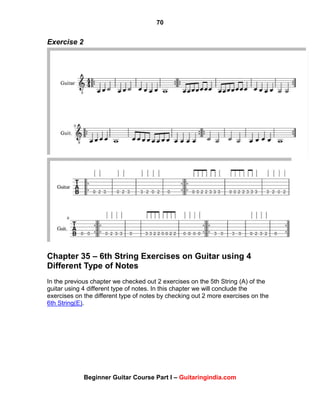 70
Beginner Guitar Course Part I – Guitaringindia.com
Exercise 2
Chapter 35 – 6th String Exercises on Guitar using 4
Different Type of Notes
In the previous chapter we checked out 2 exercises on the 5th String (A) of the
guitar using 4 different type of notes. In this chapter we will conclude the
exercises on the different type of notes by checking out 2 more exercises on the
6th String(E).
 