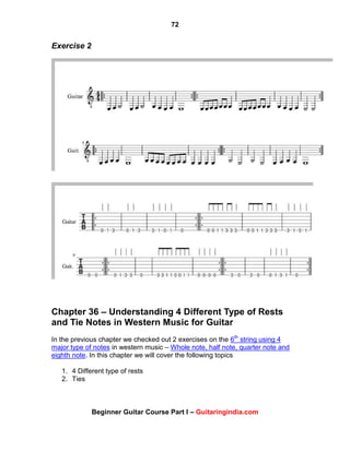 72
Beginner Guitar Course Part I – Guitaringindia.com
Exercise 2
Chapter 36 – Understanding 4 Different Type of Rests
and Tie Notes in Western Music for Guitar
In the previous chapter we checked out 2 exercises on the 6th
string using 4
major type of notes in western music – Whole note, half note, quarter note and
eighth note. In this chapter we will cover the following topics
1. 4 Different type of rests
2. Ties
 