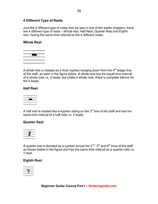 73
Beginner Guitar Course Part I – Guitaringindia.com
4 Different Type of Rests
Just like 4 different type of notes that we saw in one of the earlier chapters, there
are 4 different type of rests – Whole rest, Half Rest, Quarter Rest and Eighth
rest, having the same time interval as the 4 different notes.
Whole Rest
A whole rest is notated as a thick hyphen hanging down from the 4th
ledger line
of the staff, as seen in the figure below. A whole rest has the equal time interval
of a whole note i.e. 4 beats, but unlike a whole note, there is complete silence for
the 4 beats.
Half Rest
A half rest is notated like a hyphen sitting on the 3rd
line of the staff and has the
same time interval of a half note i.e. 2 beats.
Quarter Rest
A quarter rest is denoted as a symbol across the 2nd
, 3rd
and 4th
lines of the staff
as shown below in the figure and has the same time interval as a quarter note i.e.
1 beat.
Eighth Rest
 