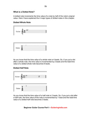 75
Beginner Guitar Course Part I – Guitaringindia.com
What is a Dotted Note?
A dotted note increments the time value of a note by half of the note‟s original
value. Here I have explained the 4 major types of dotted notes in this chapter.
Dotted Whole Note
As you know that the time value of a whole note is 4 beats. So, if you put a dot
after a whole note, the time value is incremented by 2 beats and the total time
value of a dotted whole note becomes 6 beats.
Dotted Half Note
As you know that the time value of a half note is 2 beats. So, if you put a dot after
a half note, the time value of the note is incremented by 1 beat and the total time
value of a dotted half note becomes 3 beats.
 