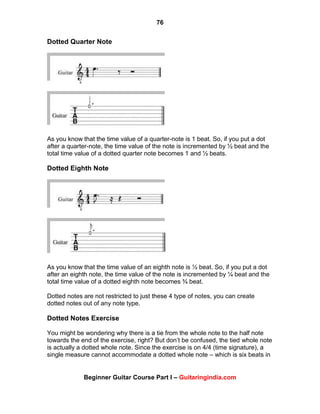 76
Beginner Guitar Course Part I – Guitaringindia.com
Dotted Quarter Note
As you know that the time value of a quarter-note is 1 beat. So, if you put a dot
after a quarter-note, the time value of the note is incremented by ½ beat and the
total time value of a dotted quarter note becomes 1 and ½ beats.
Dotted Eighth Note
As you know that the time value of an eighth note is ½ beat. So, if you put a dot
after an eighth note, the time value of the note is incremented by ¼ beat and the
total time value of a dotted eighth note becomes ¾ beat.
Dotted notes are not restricted to just these 4 type of notes, you can create
dotted notes out of any note type.
Dotted Notes Exercise
You might be wondering why there is a tie from the whole note to the half note
towards the end of the exercise, right? But don‟t be confused, the tied whole note
is actually a dotted whole note. Since the exercise is on 4/4 (time signature), a
single measure cannot accommodate a dotted whole note – which is six beats in
 