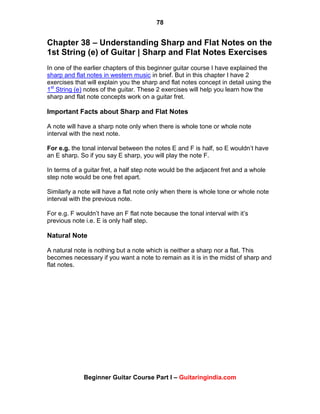 78
Beginner Guitar Course Part I – Guitaringindia.com
Chapter 38 – Understanding Sharp and Flat Notes on the
1st String (e) of Guitar | Sharp and Flat Notes Exercises
In one of the earlier chapters of this beginner guitar course I have explained the
sharp and flat notes in western music in brief. But in this chapter I have 2
exercises that will explain you the sharp and flat notes concept in detail using the
1st
String (e) notes of the guitar. These 2 exercises will help you learn how the
sharp and flat note concepts work on a guitar fret.
Important Facts about Sharp and Flat Notes
A note will have a sharp note only when there is whole tone or whole note
interval with the next note.
For e.g. the tonal interval between the notes E and F is half, so E wouldn‟t have
an E sharp. So if you say E sharp, you will play the note F.
In terms of a guitar fret, a half step note would be the adjacent fret and a whole
step note would be one fret apart.
Similarly a note will have a flat note only when there is whole tone or whole note
interval with the previous note.
For e.g. F wouldn‟t have an F flat note because the tonal interval with it‟s
previous note i.e. E is only half step.
Natural Note
A natural note is nothing but a note which is neither a sharp nor a flat. This
becomes necessary if you want a note to remain as it is in the midst of sharp and
flat notes.
 