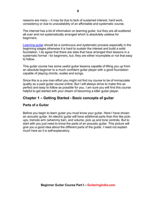 8
Beginner Guitar Course Part I – Guitaringindia.com
reasons are many – it may be due to lack of sustained interest, hard work,
consistency or due to unavailability of an affordable and systematic course.
The internet has a lot of information on learning guitar, but they are all scattered
all over and not systematically arranged which is absolutely useless for
beginners.
Learning guitar should be a continuous and systematic process especially in the
beginning stages otherwise it is hard to sustain the interest and build a solid
foundation. I do agree that there are sites that have arranged their lessons in a
systematic format - for beginners, but, they are either incomplete or not that easy
to follow.
This guitar course has some useful guitar lessons capable of lifting you up from
an absolute beginner to a much confident guitar player with a good foundation
capable of playing chords, scales and songs.
Since this is a one man effort you might not find my course to be of immaculate
quality as a paid guitar course online. But I will always strive to make this as
perfect and easy to follow as possible for you. I am sure you will find this course
helpful to get started with your dream of becoming a killer guitar player.
Chapter 1 – Getting Started - Basic concepts of guitar
Parts of a Guitar
Before you begin to learn guitar you must know your guitar. Here I have shown
an acoustic guitar. An electric guitar will have additional parts than this like pick-
ups, tremolo arm (whammy bar), and volume, pick up and tone controls. But to
start with you just need to know the parts of an acoustic guitar. This picture will
give you a good idea about the different parts of the guitar. I need not explain
much here as it is self-explanatory.
 