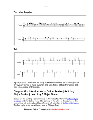 82
Beginner Guitar Course Part I – Guitaringindia.com
Flat Notes Exercise
Tab
Tip: If you have understood the sharp and flat notes concept on one string then it
is very easy for you to make out sharp and flat notes on all the other strings and
frets (or positions) on the guitar.
Chapter 39 – Introduction to Guitar Scales | Building
Major Scales | Learning C Major Scale
Scales are the building blocks in music and form the foundation of different type
of modes and chords that you will be learning in the future in this course. In this
chapter you will be introduced to scales and will learn how to build a Major scale.
The first major scale you will learn here is C Major Scale.
 