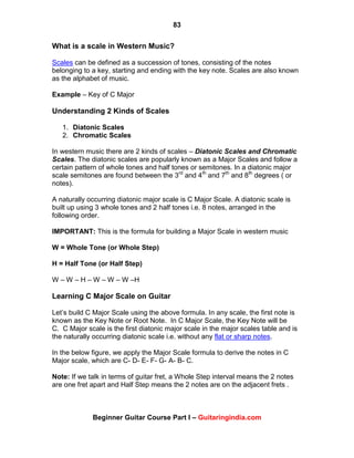 83
Beginner Guitar Course Part I – Guitaringindia.com
What is a scale in Western Music?
Scales can be defined as a succession of tones, consisting of the notes
belonging to a key, starting and ending with the key note. Scales are also known
as the alphabet of music.
Example – Key of C Major
Understanding 2 Kinds of Scales
1. Diatonic Scales
2. Chromatic Scales
In western music there are 2 kinds of scales – Diatonic Scales and Chromatic
Scales. The diatonic scales are popularly known as a Major Scales and follow a
certain pattern of whole tones and half tones or semitones. In a diatonic major
scale semitones are found between the 3rd
and 4th
and 7th
and 8th
degrees ( or
notes).
A naturally occurring diatonic major scale is C Major Scale. A diatonic scale is
built up using 3 whole tones and 2 half tones i.e. 8 notes, arranged in the
following order.
IMPORTANT: This is the formula for building a Major Scale in western music
W = Whole Tone (or Whole Step)
H = Half Tone (or Half Step)
W – W – H – W – W – W –H
Learning C Major Scale on Guitar
Let‟s build C Major Scale using the above formula. In any scale, the first note is
known as the Key Note or Root Note. In C Major Scale, the Key Note will be
C. C Major scale is the first diatonic major scale in the major scales table and is
the naturally occurring diatonic scale i.e. without any flat or sharp notes.
In the below figure, we apply the Major Scale formula to derive the notes in C
Major scale, which are C- D- E- F- G- A- B- C.
Note: If we talk in terms of guitar fret, a Whole Step interval means the 2 notes
are one fret apart and Half Step means the 2 notes are on the adjacent frets .
 
