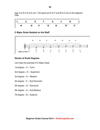 84
Beginner Guitar Course Part I – Guitaringindia.com
e.g. C to D or D to E are 1 fret apart and E to F and B to C are on the adjacent
frets.
C Major Scale Notated on the Staff
Names of Scale Degrees
Let‟s take the example of C Major Scale
1st degree – C – Tonic
2nd degree – D – Supertonic
3rd degree – E – Mediant
4th degree – F – Sub Dominant
5th degree – G – Dominant
6th degree – A – Sub Mediant
7th degree – B – Subtonic
 